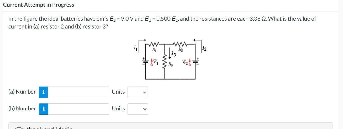 Current Attempt in Progress
In the figure the ideal batteries have emfs E, = 9.0 V and E, = 0.500 E1, and the resistances are each 3.38 Q. What is the value of
current in (a) resistor 2 and (b) resistor 3?
R1
R
(a) Number
Units
(b) Number i
Units
