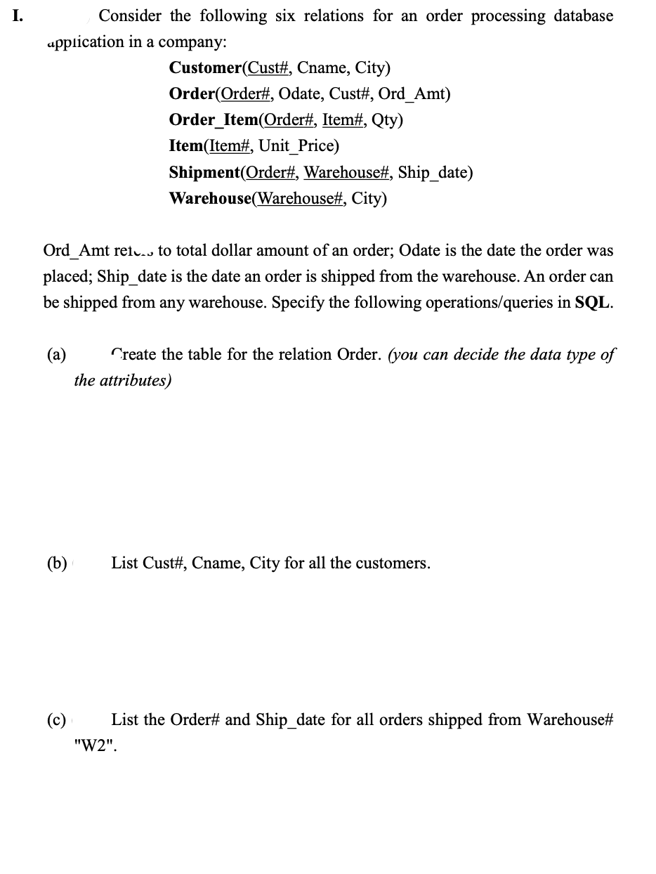 I.
Consider the following six relations for an order processing database
application in a company:
Customer(Cust#, Cname, City)
Order(Order#, Odate, Cust#, Ord_Amt)
Order_Item(Order#, Item#, Qty)
Item(Item#, Unit_Price)
Shipment(Order#, Warehouse#, Ship_date)
Warehouse(Warehouse#, City)
Ord Amt ret to total dollar amount of an order; Odate is the date the order was
placed; Ship_date is the date an order is shipped from the warehouse. An order can
be shipped from any warehouse. Specify the following operations/queries in SQL.
(a) Create the table for the relation Order. (you can decide the data type of
the attributes)
(b)
List Cust#, Cname, City for all the customers.
List the Order# and Ship_date for all orders shipped from Warehouse#
"W2".
(c)