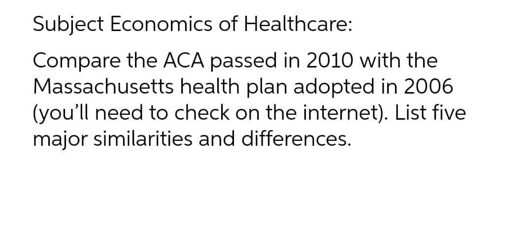 Subject Economics of Healthcare:
Compare the ACA passed in 2010 with the
Massachusetts health plan adopted in 2006
(you'll need to check on the internet). List five
major similarities and differences.

