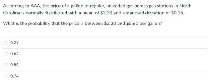 According to AAA, the price of a gallon of regular, unleaded gas across gas stations in North
Carolina is normally distributed with a mean of $2.39 and a standard deviation of $0.15.
What is the probability that the price is between $2.30 and $2.60 per gallon?
0.27
O 0.64
0.89
0.74
