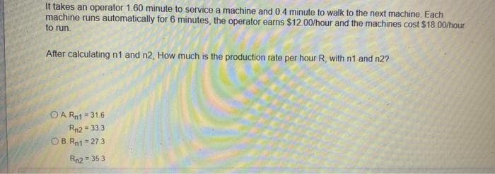 It takes an operator 1.60 minute to service a machine and 0.4 minute to walk to the next machine. Each
machine runs automatically for 6 minutes, the operator earns $12.00/hour and the machines cost $18.00/hour
to run.
After calculating n1 and n2, How much is the production rate per hour R, with n1 and n2?
OA. Rn1 = 31.6
Rn2 = 33.3
OB.Rn1 = 27.3
Rn2 = 35.3