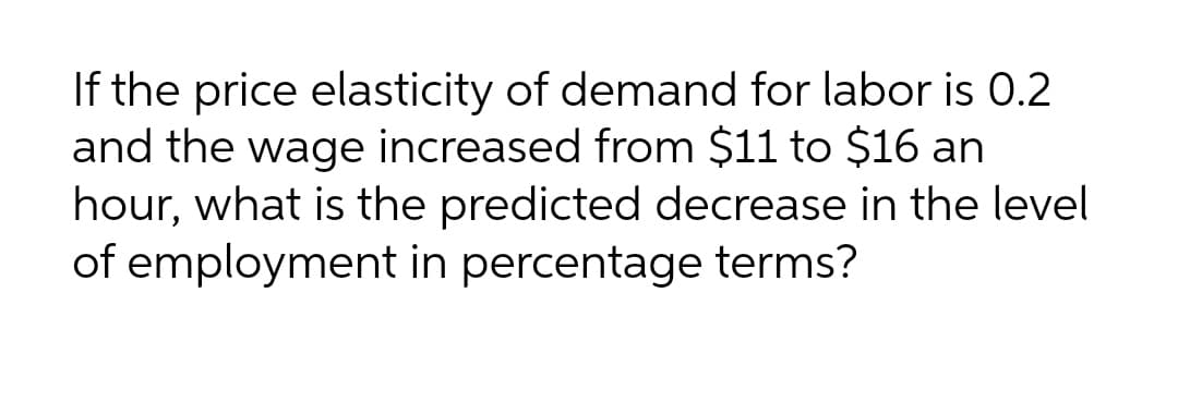 If the price elasticity of demand for labor is 0.2
and the wage increased from $11 to $16 an
hour, what is the predicted decrease in the level
of employment in percentage terms?
