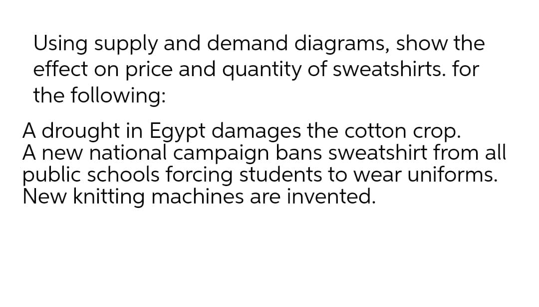 Using supply and demand diagrams, show the
effect on price and quantity of sweatshirts. for
the following:
A drought in Egypt damages the cotton crop.
A new national campaign bans sweatshirt from all
public schools forcing students to wear uniforms.
New knitting machines are invented.
