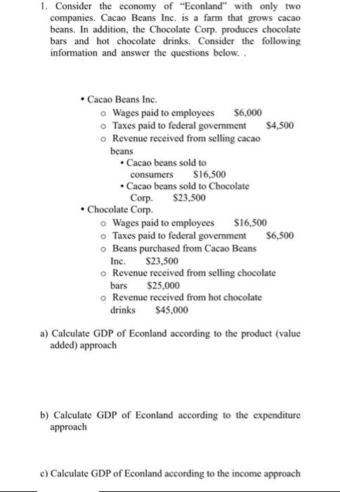 1. Consider the economy of "Econland" with only two
companies. Cacao Beans Inc. is a farm that grows cacao
beans. In addition, the Chocolate Corp. produces chocolate
bars and hot chocolate drinks. Consider the following
information and answer the questions below. .
• Cacao Beans Inc.
o Wages paid to employees
o Taxes paid to federal government
o Revenue received from selling cacao
$6,000
$4,500
beans
• Cacao beans sold to
consumers
S16,500
• Cacao beans sold to Chocolate
Согр.
• Chocolate Corp.
o Wages paid to employees
o Taxes paid to federal government
o Beans purchased from Cacao Beans
Inc. $23,500
o Revenue received from selling chocolate
S23,500
S16,500
$6,500
bars
$25,000
o Revenue received from hot chocolate
drinks
$45,000
a) Calculate GDP of Econland according to the product (value
added) approach
b) Calculate GDP of Econland according to the expenditure
approach
c) Calculate GDP of Econland according to the income approach
