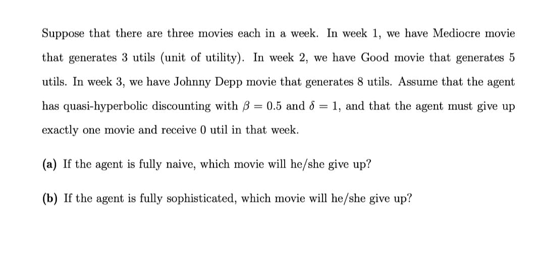 Suppose that there are three movies each in a week. In week 1, we have Mediocre movie
that generates 3 utils (unit of utility). In week 2, we have Good movie that generates 5
utils. In week 3, we have Johnny Depp movie that generates 8 utils. Assume that the agent
has quasi-hyperbolic discounting with B
0.5 and 8 = 1, and that the agent must give up
exactly one movie and receive 0 util in that week.
(a) If the agent is fully naive, which movie will he/she give up?
(b) If the agent is fully sophisticated, which movie will he/she give up?
