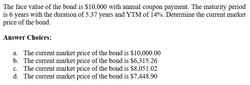 The face value of the bond is $10,000 with annual coupon payment. The maturity period
is 6 years with the duration of 5.37 years and YTM of 14%. Determine the current market
price of the bond.
Answer Choices:
a. The current market price of the bond is $10,000.00
b. The current market price of the bond is $6,315.26
c. The current market price of the bond is $8,051.02
d. The current market price of the bond is $7,448.90