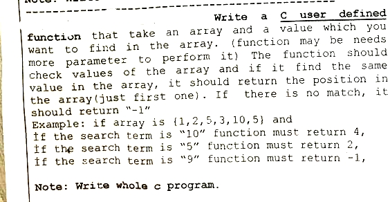 user defined
and a value which you
(function may be needs
want
Write a C
function that take an array
to find in the array.
more parameter to perform it) The function should
check values of the array and if it find the same
value in the array, it should return the position in
the array (just first one). If there is no match, it
should return "-1"
Example: if array is {1,2,5, 3, 10, 5) and
If the search term is "10" function must return 4,
If the search term is "5" function must return 2,
If the search term is "9" function must return -1,
Note: Write whole c program.