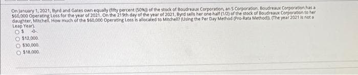 On january 1, 2021, Byrd and Gates own equally (nfty percent (50W) of the stock of Boudreaux Corporation, an S Corporation, Boudreaux Corporation has a
$60,000 Operating Loss for the year of 2021, On the 219th day of the year of 2021, Byrd sells her one-half (1/2) of the stock of Boudreaux Corporation to her
daughter, Mitchell, How much of the $60,000 Operating Loss is allocated to Mitchell? (Using the Per Day Method (Pro-Rata Method). (The year 2021 is not a
Leap Year).
OS
O $12,000.
O $30,000.
O $18,000.
