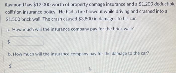 Raymond has $12,000 worth of property damage insurance and a $1,200 deductible
collision insurance policy. He had a tire blowout while driving and crashed into a
$1,500 brick wall. The crash caused $3,800 in damages to his car.
a. How much will the insurance company pay for the brick wall?
b. How much will the insurance company pay for the damage to the car?
$
27