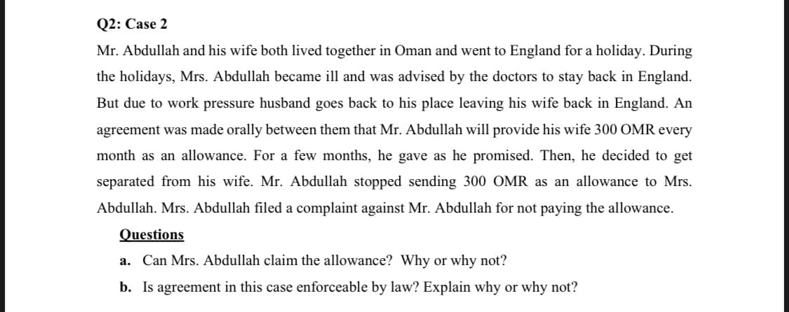 Q2: Case 2
Mr. Abdullah and his wife both lived together in Oman and went to England for a holiday. During
the holidays, Mrs. Abdullah became ill and was advised by the doctors to stay back in England.
But due to work pressure husband goes back to his place leaving his wife back in England. An
agreement was made orally between them that Mr. Abdullah will provide his wife 300 OMR every
month as an allowance. For a few months, he gave as he promised. Then, he decided to get
separated from his wife. Mr. Abdullah stopped sending 300 OMR as an allowance to Mrs.
Abdullah. Mrs. Abdullah filed a complaint against Mr. Abdullah for not paying the allowance.
Questions
a. Can Mrs. Abdullah claim the allowance? Why or why not?
b. Is agreement in this case enforceable by law? Explain why or why not?
