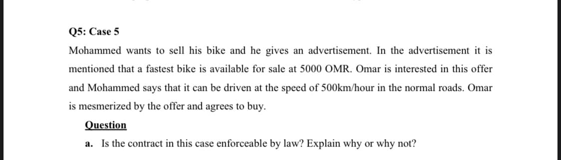 Q5: Case 5
Mohammed wants to sell his bike and he gives an advertisement. In the advertisement it is
mentioned that a fastest bike is available for sale at 5000 OMR. Omar is interested in this offer
and Mohammed says that it can be driven at the speed of 500km/hour in the normal roads. Omar
is mesmerized by the offer and agrees to buy.
Question
a. Is the contract in this case enforceable by law? Explain why or why not?
