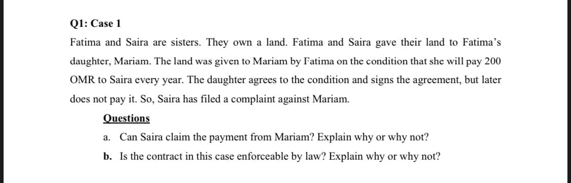 Q1: Case 1
Fatima and Saira are sisters. They own a land. Fatima and Saira gave their land to Fatima's
daughter, Mariam. The land was given to Mariam by Fatima on the condition that she will pay 200
OMR to Saira every year. The daughter agrees to the condition and signs the agreement, but later
does not pay it. So, Saira has filed a complaint against Mariam.
Questions
a. Can Saira claim the payment from Mariam? Explain why or why not?
b. Is the contract in this case enforceable by law? Explain why or why not?
