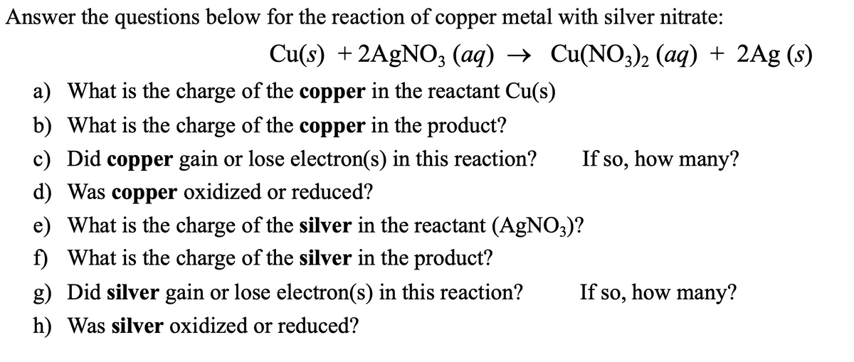 Answer the questions below for the reaction of copper metal with silver nitrate:
Cu(s) + 2AgNO3 (aq) → Cu(NO3)2 (aq) + 2Ag (s)
a) What is the charge of the copper in the reactant Cu(s)
b) What is the charge of the copper in the product?
c) Did copper gain or lose electron(s) in this reaction?
d) Was copper oxidized or reduced?
e)
What is the charge of the silver in the reactant (AgNO3)?
f) What is the charge of the silver in the product?
g) Did silver gain or lose electron(s) in this reaction?
h) Was silver oxidized or reduced?
If so, how many?
If so, how many?