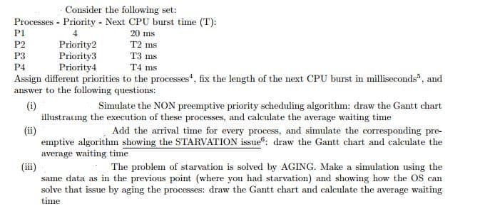 Consider the following set:
Processes - Priority - Next CPU burst time (T):
P1
4
20 ms
Priority2
Priority3
Priority4
P2
T2 ms
T3 ms
T4 ms
P3
P4
Assign different priorities to the processes", fix the length of the next CPU burst in milliseconds", and
answer to the following questions:
(i)
illustraung the execution of these processes, and calculate the average waiting time
(ii)
emptive algorithm showing the STARVATION issue: draw the Gantt chart and calculate the
average waiting time
(ii)
same data as in the previous point (where you had starvation) and showing how the OS can
solve that issue by aging the processes: draw the Gantt chart and calculate the average waiting
Simulate the NON preemptive priority scheduling algorithm: draw the Gantt chart
Add the arrival time for every process, and simulate the corresponding pre-
The problem of starvation is solved by AGING. Make a simulation using the
time
