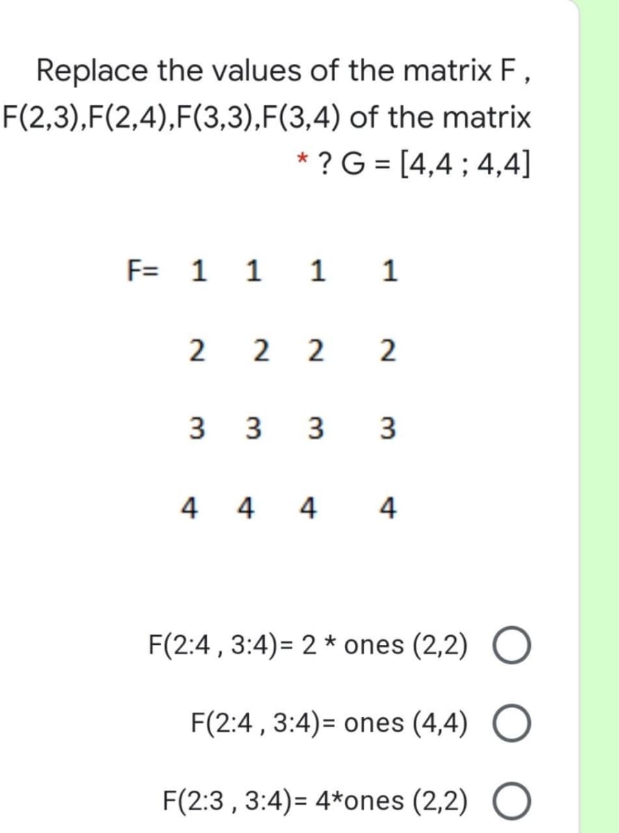 Replace the values of the matrix F,
F(2,3),F(2,4),F(3,3),F(3,4) of the matrix
* ? G = [4,4 ; 4,4]
F= 1 1 1 1
2 2 2 2
3 3 3
3
4 4 4
4
F(2:4 , 3:4)= 2 * ones (2,2)
F(2:4 , 3:4)= ones (4,4)
F(2:3 , 3:4)= 4*ones (2,2)
