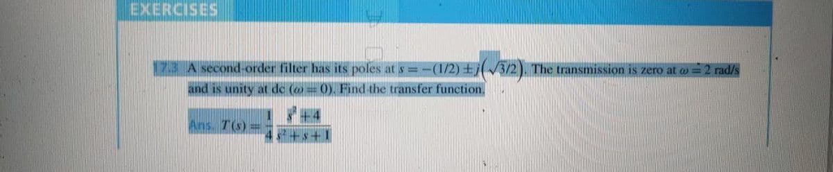 EXERCISES
17.3 A second-order filter has its poles at
s=-(1/2)(√3/2). The transmission is zero at w = 2 rad/s
and is unity at de (= 0). Find the transfer function.
8² +4
Ans. T(s) =
3