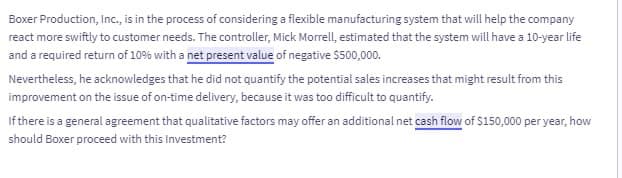 Boxer Production, Inc., is in the process of considering a flexible manufacturing system that will help the company
react more swiftly to customer needs. The controller, Mick Morrell, estimated that the system will have a 10-year life
and a required return of 10% with a net present value of negative $500,000.
Nevertheless, he acknowledges that he did not quantify the potential sales increases that might result from this
improvement on the issue of on-time delivery, because it was too difficult to quantify.
If there is a general agreement that qualitative factors may offer an additional net cash flow of $150,000 per year, how
should Boxer proceed with this Investment?