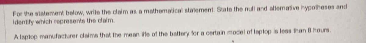 For the statement below, write the claim as a mathematical statement. State the null and alternative hypotheses and
identify which represents the claim.
A laptop manufacturer claims that the mean life of the battery for a certain model of laptop is less than 8 hours.