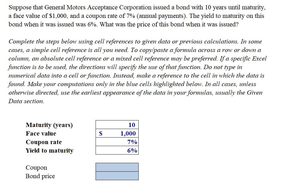 Suppose that General Motors Acceptance Corporation issued a bond with 10 years until maturity,
a face value of $1,000, and a coupon rate of 7% (annual payments). The yield to maturity on this
bond when it was issued was 6%. What was the price of this bond when it was issued?
Complete the steps below using cell references to given data or previous calculations. In some
cases, a simple cell reference is all you need. To copy/paste a formula across a row or down a
column, an absolute cell reference or a mixed cell reference may be preferred. If a specific Excel
function is to be used, the directions will specify the use of that function. Do not type in
numerical data into a cell or function. Instead, make a reference to the cell in which the data is
found. Make your computations only in the blue cells highlighted below. In all cases, unless
otherwise directed, use the earliest appearance of the data in your formulas, usually the Given
Data section.
Maturity (years)
10
Face value
1,000
Coupon rate
Yield to maturity
7%
6%
Coupon
Bond price
