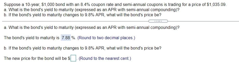 Suppose a 10-year, $1,000 bond with an 8.4% coupon rate and semi-annual coupons is trading for a price of $1,035.09.
a. What is the bond's yield to maturity (expressed as an APR with semi-annual compounding)?
b. If the bond's yield to maturity changes to 9.8% APR, what will the bond's price be?
a. What is the bond's yield to maturity (expressed as an APR with semi-annual compounding)?
The bond's yield to maturity is 7.88 %. (Round to two decimal places.)
b. If the bond's yield to maturity changes to 9.8% APR, what will the bond's price be?
The new price for the bond will be $ (Round to the nearest cent.)
