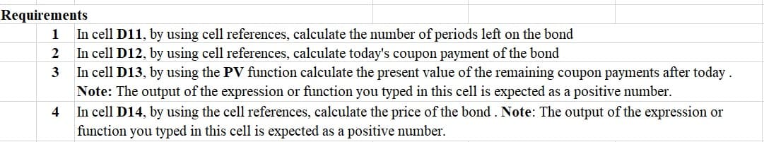 Requirements
In cell D11, by using cell references, calculate the number of periods left on the bond
In cell D12, by using cell references, calculate today's coupon payment of the bond
In cell D13, by using the PV function calculate the present value of the remaining coupon payments after today.
Note: The output of the expression or function you typed in this cell is expected as a positive number.
In cell D14, by using the cell references, calculate the price of the bond . Note: The output of the expression or
function you typed in this cell is expected as a positive number.
1
2
3
4

