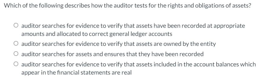 Which of the following describes how the auditor tests for the rights and obligations of assets?
O auditor searches for evidence to verify that assets have been recorded at appropriate
amounts and allocated to correct general ledger accounts
O auditor searches for evidence to verify that assets are owned by the entity
O auditor searches for assets and ensures that they have been recorded
O auditor searches for evidence to verify that assets included in the account balances which
appear in the financial statements are real

