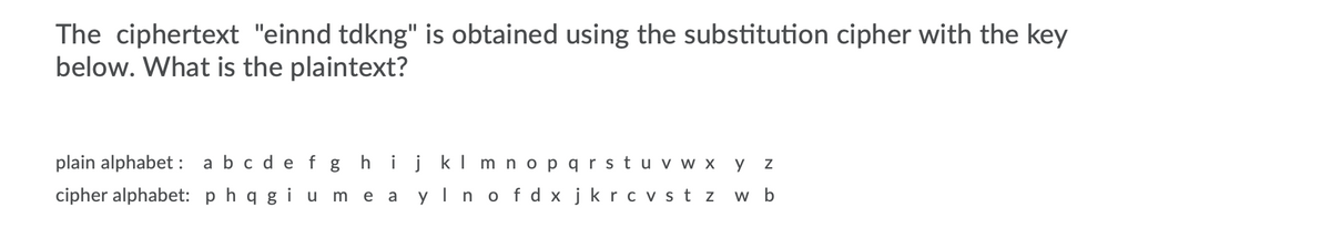 The ciphertext "einnd tdkng" is obtained using the substitution cipher with the key
below. What is the plaintext?
plain alphabet : abc de f g hijkl m nopqrstu v w x y
cipher alphabet: p hq g i u me a yln o fd x jkrcv st z w b
е а

