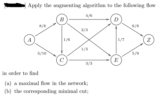 Apply the augmenting algorithm to the following flow
4/6
В
D
8/8
6/8
3/3
A
1/6
1/7
1/3
3/10
5/9
E
3/3
in order to find
(a) a maximal flow in the network;
(b) the corresponding minimal cut;
