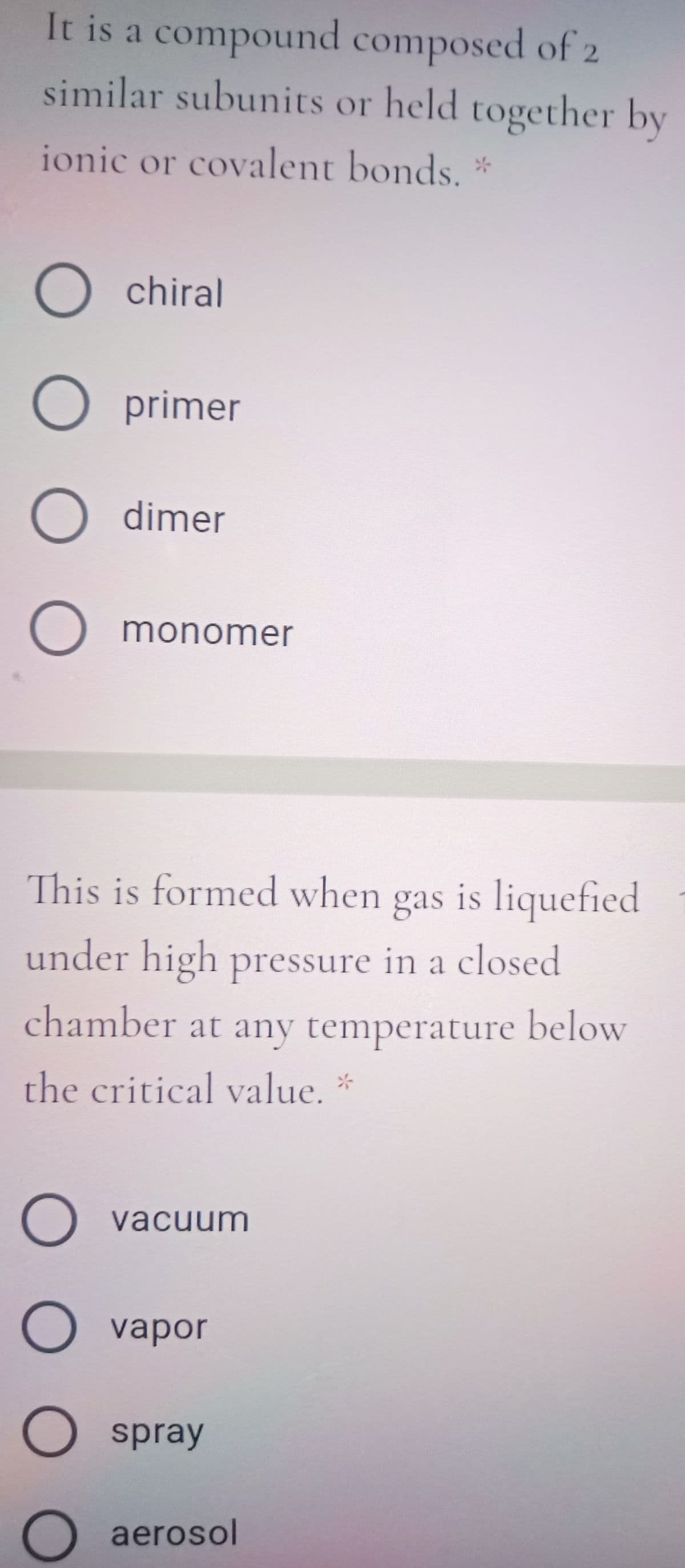 It is a compound composed of 2
similar subunits or held together by
ionic or covalent bonds.
O chiral
O primer
dimer
monomer
This is formed when gas is liquefied
under high pressure in a closed
chamber at any temperature below
the critical value. *
vacuum
vapor
spray
aerosol
