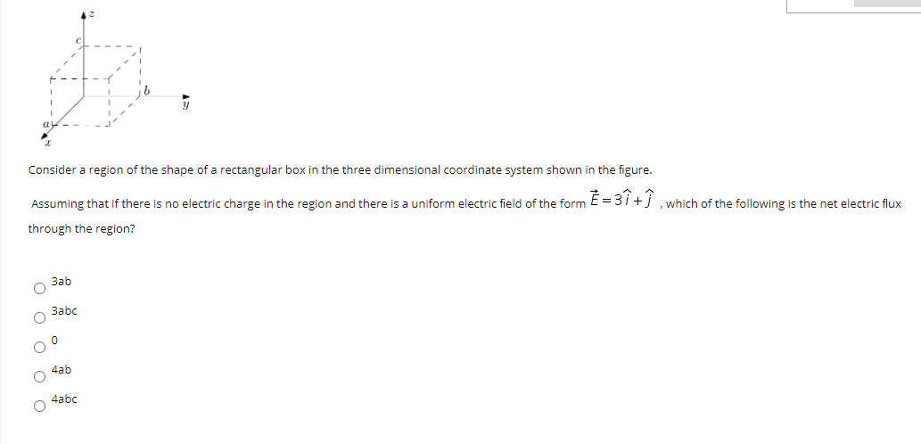 Consider a region of the shape of a rectangular box in the three dimensional coordinate system shown in the figure.
Assuming that if there is no electric charge in the region and there is a uniform electric field of the form E = 3i +j ,which of the following is the net electric flux
through the region?
Заb
3abc
4ab
4abc
ооо о о
