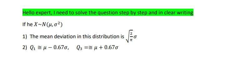 Hello expert, I need to solve the question step by step and in clear writing
If he X~N(μ, σ²)
1) The mean deviation in this distribution is
2) Q1 0.670, Q3 ==μ + 0.67σ
σ