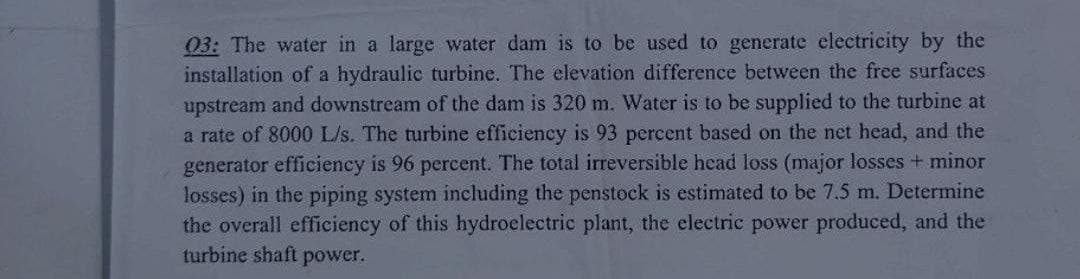 03: The water in a large water dam is to be used to generate electricity by the
installation of a hydraulic turbine. The elevation difference between the free surfaces
upstream and downstream of the dam is 320 m. Water is to be supplied to the turbine at
a rate of 8000 L/s. The turbine efficiency is 93 percent based on the net head, and the
generator efficiency is 96 percent. The total irreversible head loss (major losses + minor
losses) in the piping system including the penstock is estimated to be 7.5 m. Determine
the overall efficiency of this hydroelectric plant, the electric power produced, and the
turbine shaft power.