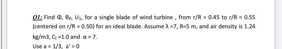 01: Find Q, Op, U₁, for a single blade of wind turbine, from r/R = 0.45 to r/R = 0.55
(centered on r/R = 0.50) for an ideal blade. Assume λ=7, R-5 m, and air density is 1.24
kg/m3, C₁ =1.0 and a = 7.
Use a 1/3, a'=0
=