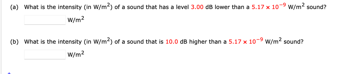 (a) What is the intensity (in W/m²) of a sound that has a level 3.00 dB lower than a 5.17 × 10−9 W/m² sound?
W/m²
(b) What is the intensity (in W/m²) of a sound that is 10.0 dB higher than a 5.17 × 10−9 W/m² sound?
W/m²