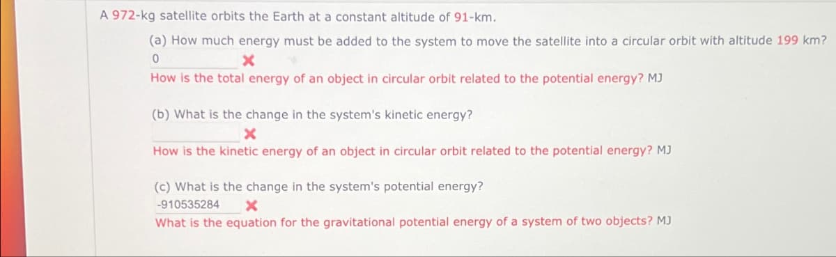 A 972-kg satellite orbits the Earth at a constant altitude of 91-km.
(a) How much energy must be added to the system to move the satellite into a circular orbit with altitude 199 km?
0
×
How is the total energy of an object in circular orbit related to the potential energy? MJ
(b) What is the change in the system's kinetic energy?
x
How is the kinetic energy of an object in circular orbit related to the potential energy? MJ
(c) What is the change in the system's potential energy?
-910535284
×
What is the equation for the gravitational potential energy of a system of two objects? MJ