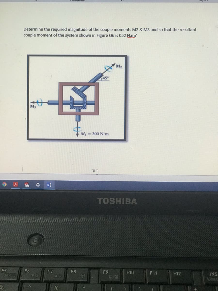 Determine the required magnitude of the couple moments M2 & M3 and so that the resultant
couple moment of the system shown in Figure Q6 is 052 N.m?
M2
45°
M3
M = 300 N-m
w]
TOSHIBA
F5
F6
F7
F8
F9
F10
F11
F12
INS
SCROLL L
&.
