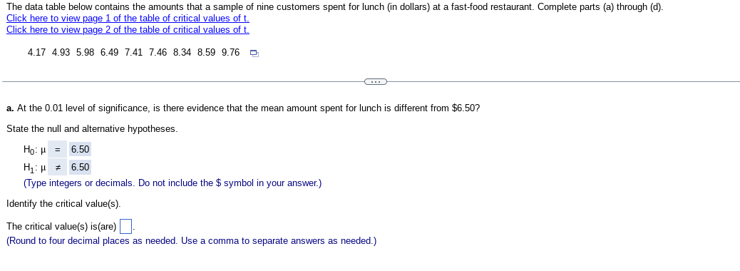 The data table below contains the amounts that a sample of nine customers spent for lunch (in dollars) at a fast-food restaurant. Complete parts (a) through (d).
Click here to view page 1 of the table of critical values of t.
Click here to view page 2 of the table of critical values of t.
4.17 4.93 5.98 6.49 7.41 7.46 8.34 8.59 9.76
C
a. At the 0.01 level of significance, is there evidence that the mean amount spent for lunch is different from $6.50?
State the null and alternative hypotheses.
Ho: H = 6.50
H: μ # 6.50
(Type integers or decimals. Do not include the $ symbol in your answer.)
Identify the critical value(s).
The critical value(s) is (are).
(Round to four decimal places as needed. Use a comma to separate answers as needed.)