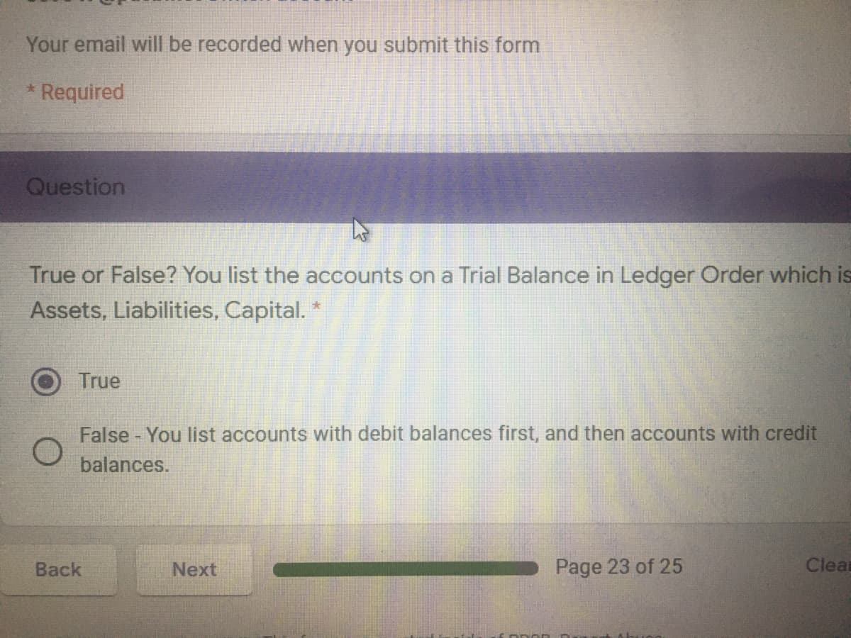 Your email will be recorded when you submit this form
Required
Question
True or False? You list the accounts on a Trial Balance in Ledger Order which is
Assets, Liabilities, Capital. *
True
False - You list accounts with debit balances first, and then accounts with credit
balances.
Back
Next
Page 23 of 25
Clear
