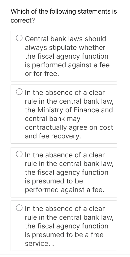 Which of the following statements is
correct?
Central bank laws should
always stipulate whether
the fiscal agency function
is performed against a fee
or for free.
In the absence of a clear
rule in the central bank law,
the Ministry of Finance and
central bank may
contractually agree on cost
and fee recovery.
In the absence of a clear
rule in the central bank law,
the fiscal agency function
is presumed to be
performed against a fee.
In the absence of a clear
rule in the central bank law,
the fiscal agency function
is presumed to be a free
service..