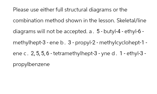 Please use either full structural diagrams or the
combination method shown in the lesson. Skeletal/line
diagrams will not be accepted. a. 5-butyl-4-ethyl-6-
methylhept-3 - ene b. 3-propyl-2-methylcyclohept-1 -
ene c. 2, 5, 5, 6-tetramethylhept-3-yne d. 1-ethyl-3-
propylbenzene