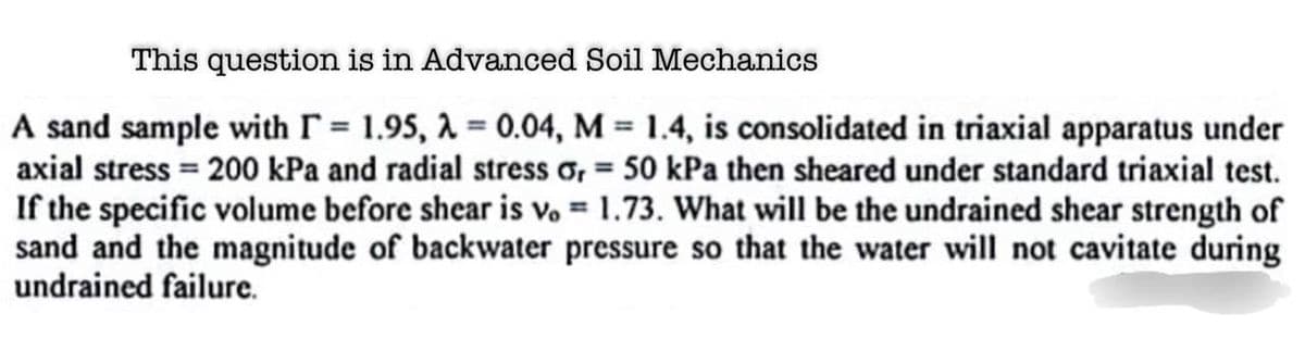 This question is in Advanced Soil Mechanics
A sand sample with = 1.95, λ = 0.04, M = 1.4, is consolidated in triaxial apparatus under
axial stress = 200 kPa and radial stress or = 50 kPa then sheared under standard triaxial test.
If the specific volume before shear is vo= 1.73. What will be the undrained shear strength of
sand and the magnitude of backwater pressure so that the water will not cavitate during
undrained failure.