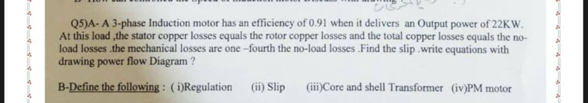 Q5)A- A 3-phase Induction motor has an efficiency of 0.91 when it delivers an Output power of 22KW.
At this load,the stator copper losses equals the rotor copper losses and the total copper losses equals the no-
load losses the mechanical losses are one-fourth the no-load losses Find the slip write equations with
drawing power flow Diagram ?
B-Define the following: (i)Regulation
(ii) Slip
(iii)Core and shell Transformer (iv)PM motor