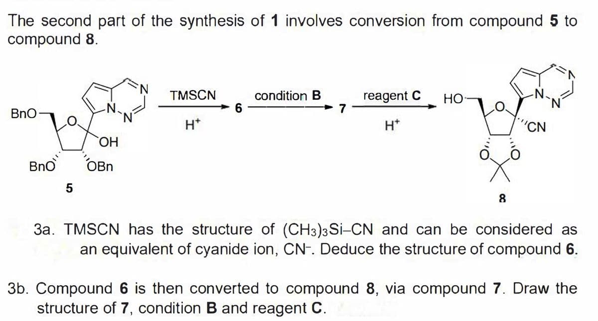 The second part of the synthesis of 1 involves conversion from compound 5 to
compound 8.
N.
TMSCN
condition B
reagent C
Но-
-N.
N.
BnO
> 7 -
H*
H*
"CN
ОН
Bno
OBn
5
8
3a. TMSCN has the structure of (CH3)3 Si-CN and can be considered as
an equivalent of cyanide ion, CN-. Deduce the structure of compound 6.
3b. Compound 6 is then converted to compound 8, via compound 7. Draw the
structure of 7, condition B and reagent C.
