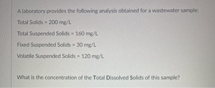 A laboratory provides the following analysis obtained for a wastewater sample:
Total Solids = 200 mg/L
%3D
Total Suspended Solids 160 mg/L
Fixed Suspended Solids 30 mg/L
%3!
Volatile Suspended Solids = 120 mg/L
What is the concentration of the Total Dissolved Solids of this sample?
