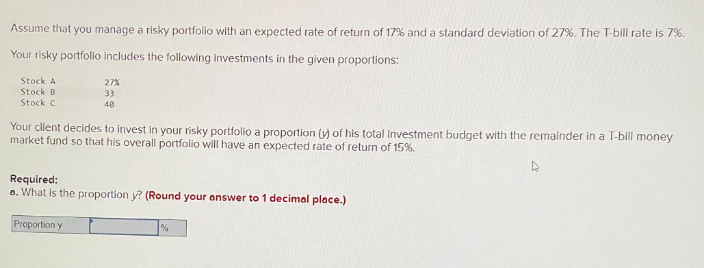 Assume that you manage a risky portfolio with an expected rate of return of 17% and a standard deviation of 27%. The T-bill rate is 7%.
Your risky portfolio includes the following investments in the given proportions:
Stock A
Stock B
Stock C
27%
33
40
Your client decides to invest in your risky portfolio a proportion (y) of his total investment budget with the remainder in a T-bill money
market fund so that his overall portfolio will have an expected rate of return of 15%.
Required:
a. What is the proportion y? (Round your answer to 1 decimal place.)
Proportion y
%
4