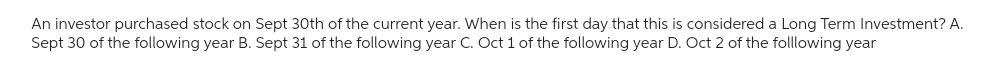 An investor purchased stock on Sept 30th of the current year. When is the first day that this is considered a Long Term Investment? A.
Sept 30 of the following year B. Sept 31 of the following year C. Oct 1 of the following year D. Oct 2 of the folllowing year