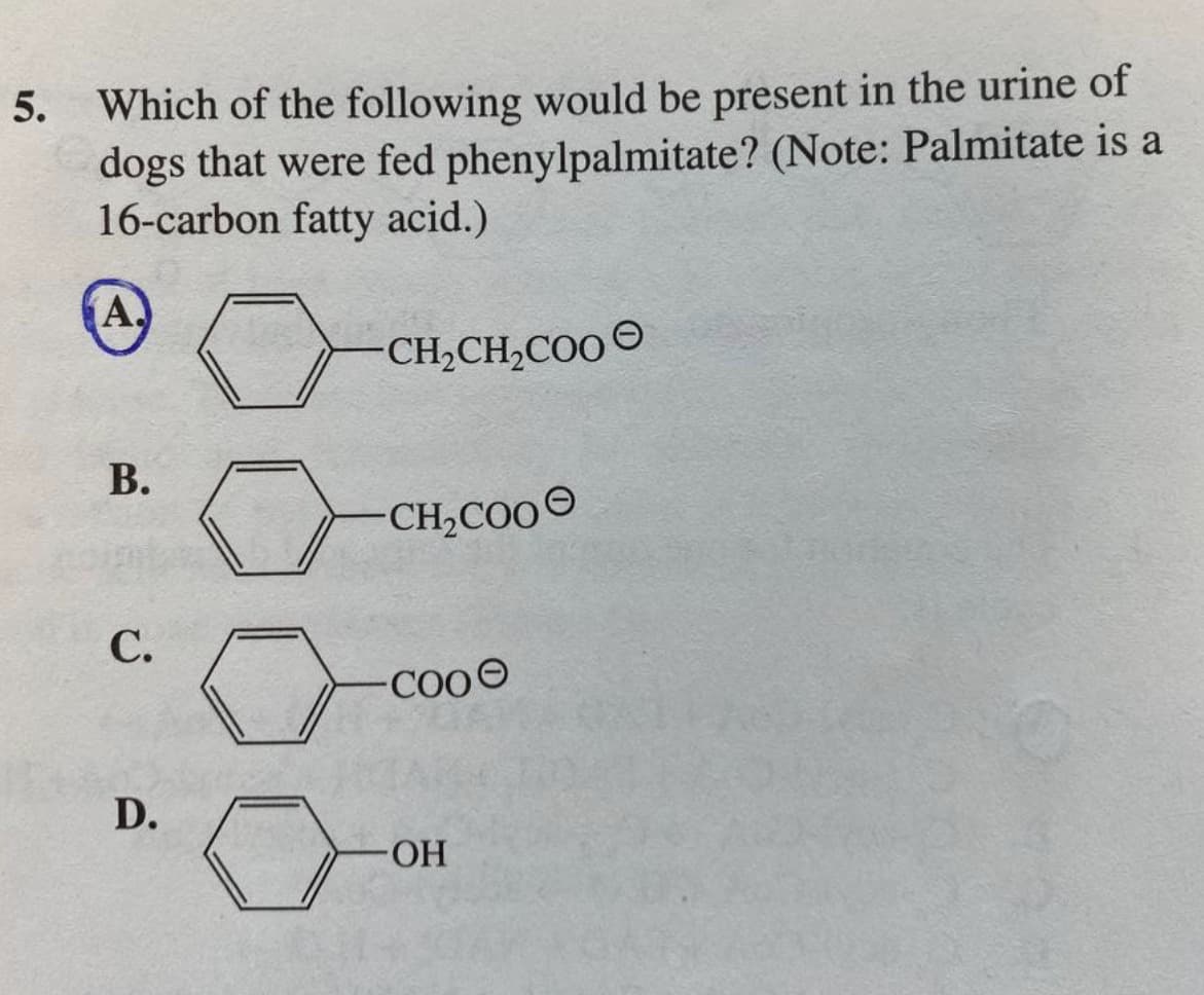 5. Which of the following would be present in the urine of
dogs that were fed phenylpalmitate? (Note: Palmitate is a
16-carbon fatty acid.)
(A)
B.
C.
D.
CH₂CH₂COO
CH₂COO
COOO
-OH