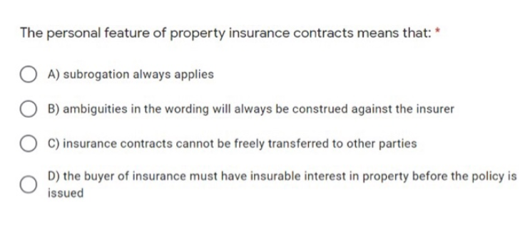 The personal feature of property insurance contracts means that: *
A) subrogation always applies
B) ambiguities in the wording will always be construed against the insurer
C) insurance contracts cannot be freely transferred to other parties
D) the buyer of insurance must have insurable interest in property before the policy is
issued