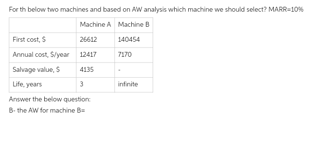 For th below two machines and based on AW analysis which machine we should select? MARR=10%
Machine A Machine B
26612
12417
4135
Life, years
3
Answer the below question:
B- the AW for machine B=
First cost, $
Annual cost, $/year
Salvage value, $
140454
7170
infinite