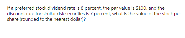 If a preferred stock dividend rate is 8 percent, the par value is $100, and the
discount rate for similar risk securities is 7 percent, what is the value of the stock per
share (rounded to the nearest dollar)?